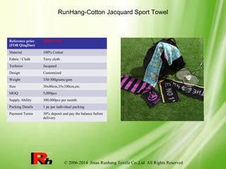 © 2006-2014 Jinan Runhang Textile Co.,Ltd All Rights Reserved
RunHang-Cotton Jacquard Sport Towel
Reference price
(FOB QingDao)
$0.89-$1.89
Material 100% Cotton
Fabric / Cloth Terry cloth
Technics Jacquard
Design Customized
Weight 350-500grams/gsm
Size 30x80cm,35x100cm,etc.
MOQ 5,000pcs
Supply Ability 300,000pcs per month
Packing Details 1 pc per individual packing
Payment Terms 30% deposit and pay the balance before
delivery
 