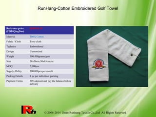 © 2006-2014 Jinan Runhang Textile Co.,Ltd All Rights Reserved
RunHang-Cotton Embroidered Golf Towel
Reference price
(FOB QingDao)
$0.89-$1.39
Material 100% Cotton
Fabric / Cloth Terry cloth
Technics Embroidered
Design Customized
Weight 300-500grams/gsm
Size 28x56cm,30x63cm,etc.
MOQ 5,000pcs
Supply Ability 300,000pcs per month
Packing Details 1 pc per individual packing
Payment Terms 30% deposit and pay the balance before
delivery
 