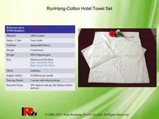 © 2006-2014 Jinan Runhang Textile Co.,Ltd All Rights Reserved
RunHang-Cotton Hotel Towel Set
Reference price
(FOB QingDao)
$3.29-$6.90
Material 100% Cotton
Fabric / Cloth Terry cloth
Technics Jacquard(Emboss)
Design Customized
Weight 300-550grams/gsm
Size Hand towel:30x30cm
Face Towel:40x70cm
Bath Towel:70x140cm
MOQ 2,000sets
Supply Ability 50,000sets per month
Packing Details 1 set per individual packing
Payment Terms 30% deposit and pay the balance before
delivery
 