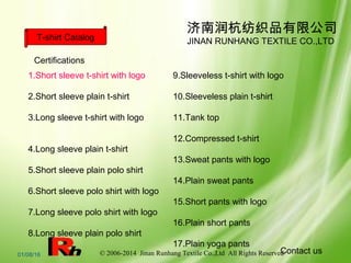 © 2006-2014 Jinan Runhang Textile Co.,Ltd All Rights Reserved01/08/16
济南润杭纺织品有限公司
JINAN RUNHANG TEXTILE CO.,LTDT-shirt Catalog
1.Short sleeve t-shirt with logo
2.Short sleeve plain t-shirt
3.Long sleeve t-shirt with logo
4.Long sleeve plain t-shirt
5.Short sleeve plain polo shirt
6.Short sleeve polo shirt with logo
7.Long sleeve polo shirt with logo
8.Long sleeve plain polo shirt
9.Sleeveless t-shirt with logo
10.Sleeveless plain t-shirt
11.Tank top
12.Compressed t-shirt
13.Sweat pants with logo
14.Plain sweat pants
15.Short pants with logo
16.Plain short pants
17.Plain yoga pants
Contact us
Certifications
 