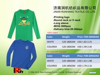 © 2006-2014 Jinan Runhang Textile Co.,Ltd All Rights Reserved
济南润杭纺织品有限公司
JINAN RUNHANG TEXTILE CO.,LTD
-Printing logo
-Round neck or V neck
-Long sleeve
-MOQ:3000pcs
-Delivery time:20-30days
100% cotton
Color Weight Price: FOB QINGDAO
WHITE 120-180GSM USD 1.82-2.25
COLORED 120-180GSM USD 1.99-2.46
35 Cotton/65 Polyester
Color Weight Price: FOB QINGDAO
WHITE 120-180GSM USD 1.62-1.98
COLORED 120-180GSM USD 1.79-2.16
 