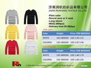 © 2006-2014 Jinan Runhang Textile Co.,Ltd All Rights Reserved
济南润杭纺织品有限公司
JINAN RUNHANG TEXTILE CO.,LTD
-Plain color
-Round neck or V neck
-Long sleeve
-MOQ:3000pcs
-Delivery time:20-30days
100% cotton
Color Weight Price: FOB QINGDAO
WHITE 120-180GSM USD 1.69-2.15
COLORED 120-180GSM USD 1.87-2.40
Cotton/Polyester
Color Weight Price: FOB QINGDAO
WHITE 120-180GSM USD 1.48-1.79
COLORED 120-180GSM USD 1.68-2.05
 