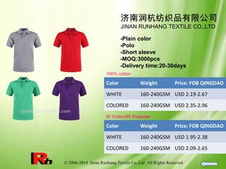 © 2006-2014 Jinan Runhang Textile Co.,Ltd All Rights Reserved
济南润杭纺织品有限公司
JINAN RUNHANG TEXTILE CO.,LTD
-Plain color
-Polo
-Short sleeve
-MOQ:3000pcs
-Delivery time:20-30days
100% cotton
Color Weight Price: FOB QINGDAO
WHITE 160-240GSM USD 2.19-2.67
COLORED 160-240GSM USD 2.35-2.96
35 Cotton/65 Polyester
Color Weight Price: FOB QINGDAO
WHITE 160-240GSM USD 1.95-2.38
COLORED 160-240GSM USD 2.09-2.65
 
