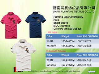 © 2006-2014 Jinan Runhang Textile Co.,Ltd All Rights Reserved
济南润杭纺织品有限公司
JINAN RUNHANG TEXTILE CO.,LTD
-Printing logo/Embroidery
-Polo
-Short sleeve
-MOQ:3000pcs
-Delivery time:20-30days
100% cotton
Color Weight Price: FOB QINGDAO
WHITE 160-240GSM USD 2.28-2.75
COLORED 160-240GSM USD 2.43-3.09
35 Cotton/65 Polyester
Color Weight Price: FOB QINGDAO
WHITE 160-240GSM USD 2.05-2.49
COLORED 160-240GSM USD 2.19-2.69
 