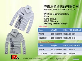 © 2006-2014 Jinan Runhang Textile Co.,Ltd All Rights Reserved
济南润杭纺织品有限公司
JINAN RUNHANG TEXTILE CO.,LTD
-Printing logo/Embroidery
-Polo
-Long sleeve
-MOQ:3000pcs
-Delivery time:20-30days
100% cotton
Color Weight Price: FOB QINGDAO
WHITE 160-240GSM USD 2.59-3.09
COLORED 160-240GSM USD 2.79-3.40
35 Cotton/65 Polyester
Color Weight Price: FOB QINGDAO
WHITE 160-240GSM USD 2.29-2.75
COLORED 160-240GSM USD 2.49-3.06
 