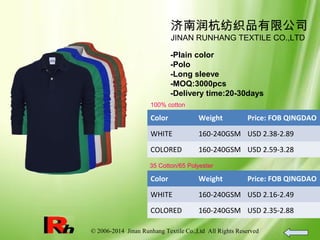 © 2006-2014 Jinan Runhang Textile Co.,Ltd All Rights Reserved
济南润杭纺织品有限公司
JINAN RUNHANG TEXTILE CO.,LTD
-Plain color
-Polo
-Long sleeve
-MOQ:3000pcs
-Delivery time:20-30days
100% cotton
Color Weight Price: FOB QINGDAO
WHITE 160-240GSM USD 2.38-2.89
COLORED 160-240GSM USD 2.59-3.28
35 Cotton/65 Polyester
Color Weight Price: FOB QINGDAO
WHITE 160-240GSM USD 2.16-2.49
COLORED 160-240GSM USD 2.35-2.88
 