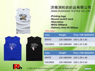 © 2006-2014 Jinan Runhang Textile Co.,Ltd All Rights Reserved
济南润杭纺织品有限公司
JINAN RUNHANG TEXTILE CO.,LTD
-Printing logo
-Round neck/V neck
-Sleeveless
-MOQ:3000pcs
-Delivery time:20-30days
100% cotton
Color Weight Price: FOB QINGDAO
WHITE 120-180GSM USD 1.26-1.65
COLORED 120-180GSM USD 1.37-1.85
35 Cotton/65 Polyester
Color Weight Price: FOB QINGDAO
WHITE 120-180GSM USD 1.09-1.46
COLORED 120-180GSM USD 1.24-1.63
 