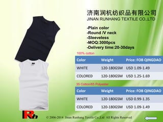 © 2006-2014 Jinan Runhang Textile Co.,Ltd All Rights Reserved
济南润杭纺织品有限公司
JINAN RUNHANG TEXTILE CO.,LTD
-Plain color
-Round /V neck
-Sleeveless
-MOQ:3000pcs
-Delivery time:20-30days
100% cotton
Color Weight Price: FOB QINGDAO
WHITE 120-180GSM USD 1.09-1.49
COLORED 120-180GSM USD 1.25-1.69
35 Cotton/65 Polyester
Color Weight Price: FOB QINGDAO
WHITE 120-180GSM USD 0.99-1.35
COLORED 120-180GSM USD 1.09-1.49
 