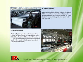 © 2006-2014 Jinan Runhang Textile Co.,Ltd All Rights Reserved
Weaving machine
We have more than 60 weaving machine,include 20
dobby jacquard weaving machines,40 jacquard
weaving machines and 3 knitting machine for t-shirt
fabric.We can control the production quality and
time very good.
Printing machine
We have 2 printing machines,which are made in
Taiwan.The largest size of the towel we can print is
200x250cm.The color of the towel could reach up to
12.And 5 printing lines for t-shirts,After printing,the
goods will be sent in to the dye pattern,in order to
keep good color fastness.
 