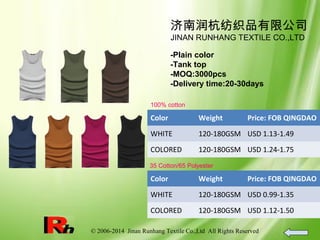 © 2006-2014 Jinan Runhang Textile Co.,Ltd All Rights Reserved
济南润杭纺织品有限公司
JINAN RUNHANG TEXTILE CO.,LTD
-Plain color
-Tank top
-MOQ:3000pcs
-Delivery time:20-30days
100% cotton
Color Weight Price: FOB QINGDAO
WHITE 120-180GSM USD 1.13-1.49
COLORED 120-180GSM USD 1.24-1.75
35 Cotton/65 Polyester
Color Weight Price: FOB QINGDAO
WHITE 120-180GSM USD 0.99-1.35
COLORED 120-180GSM USD 1.12-1.50
 
