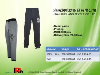 © 2006-2014 Jinan Runhang Textile Co.,Ltd All Rights Reserved01/08/16
Material Weight Price: FOB QINGDAO
100% cotton 200-300GSM USD 2.99-4.99
CVC 180-280GSM USD 2.59-4.49
-Sweat pants
-Printing
-MOQ:3000pcs
-Delivery time:20-30days
济南润杭纺织品有限公司
JINAN RUNHANG TEXTILE CO.,LTD
 