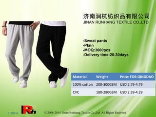© 2006-2014 Jinan Runhang Textile Co.,Ltd All Rights Reserved01/08/16
济南润杭纺织品有限公司
JINAN RUNHANG TEXTILE CO.,LTD
-Sweat pants
-Plain
-MOQ:3000pcs
-Delivery time:20-30days
Material Weight Price: FOB QINGDAO
100% cotton 200-300GSM USD 2.79-4.79
CVC 180-280GSM USD 2.39-4.29
 