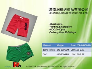 © 2006-2014 Jinan Runhang Textile Co.,Ltd All Rights Reserved01/08/16
济南润杭纺织品有限公司
JINAN RUNHANG TEXTILE CO.,LTD
-Short pants
-Printing/Embroidery
-MOQ:3000pcs
-Delivery time:20-30days
Material Weight Price: FOB QINGDAO
100% cotton 140-200GSM USD 1.79-2.99
CVC 140-200GSM USD 1.59-2.79
 