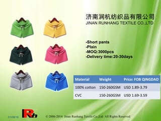 © 2006-2014 Jinan Runhang Textile Co.,Ltd All Rights Reserved01/08/16
Material Weight Price: FOB QINGDAO
100% cotton 150-260GSM USD 1.89-3.79
CVC 150-260GSM USD 1.69-3.59
-Short pants
-Plain
-MOQ:3000pcs
-Delivery time:20-30days
济南润杭纺织品有限公司
JINAN RUNHANG TEXTILE CO.,LTD
 