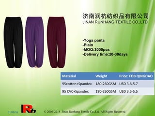 © 2006-2014 Jinan Runhang Textile Co.,Ltd All Rights Reserved01/08/16
济南润杭纺织品有限公司
JINAN RUNHANG TEXTILE CO.,LTD
-Yoga pants
-Plain
-MOQ:3000pcs
-Delivery time:20-30days
Material Weight Price: FOB QINGDAO
95cotton+Spandex 180-260GSM USD 3.8-5.7
95 CVC+Spandex 180-260GSM USD 3.6-5.5
 