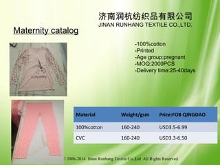 © 2006-2014 Jinan Runhang Textile Co.,Ltd All Rights Reserved
济南润杭纺织品有限公司
JINAN RUNHANG TEXTILE CO.,LTD.
Maternity catalog
-100%cotton
-Printed
-Age group:pregnant
-MOQ:2000PCS
-Delivery time:25-40days
Material Weight/gsm Price:FOB QINGDAO
100%cotton 160-240 USD3.5-6.99
CVC 160-240 USD3.3-6.50
 