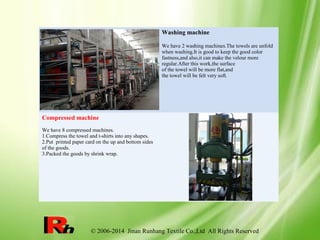 © 2006-2014 Jinan Runhang Textile Co.,Ltd All Rights Reserved
Washing machine
We have 2 washing machines.The towels are unfold
when washing.It is good to keep the good color
fastness,and also,it can make the velour more
regular.After this work,the surface
of the towel will be more flat,and
the towel will be felt very soft.
Compressed machine
We have 8 compressed machines.
1.Compress the towel and t-shirts into any shapes.
2.Put printed paper card on the up and bottom sides
of the goods.
3.Packed the goods by shrink wrap.
 