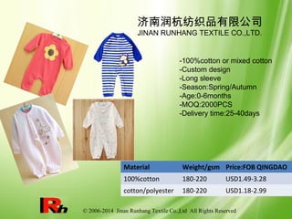 © 2006-2014 Jinan Runhang Textile Co.,Ltd All Rights Reserved
Material Weight/gsm Price:FOB QINGDAO
100%cotton 180-220 USD1.49-3.28
cotton/polyester 180-220 USD1.18-2.99
济南润杭纺织品有限公司
JINAN RUNHANG TEXTILE CO.,LTD.
-100%cotton or mixed cotton
-Custom design
-Long sleeve
-Season:Spring/Autumn
-Age:0-6months
-MOQ:2000PCS
-Delivery time:25-40days
 