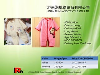 © 2006-2014 Jinan Runhang Textile Co.,Ltd All Rights Reserved
Color Weight/gsm Price:FOB QINGDAO
white 180-220 USD2.19-5.87
colored 180-220 USD2.48-7.99
济南润杭纺织品有限公司
JINAN RUNHANG TEXTILE CO.,LTD.
-100%cotton
-Custom design
-Cotton padded
-Long sleeve
-Season:Winter
-Age:0-6months
-MOQ:2000PCS
-Delivery time:25-40days
 