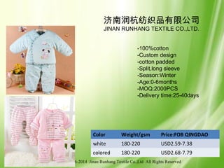 © 2006-2014 Jinan Runhang Textile Co.,Ltd All Rights Reserved
Color Weight/gsm Price:FOB QINGDAO
white 180-220 USD2.59-7.38
colored 180-220 USD2.68-7.79
济南润杭纺织品有限公司
JINAN RUNHANG TEXTILE CO.,LTD.
-100%cotton
-Custom design
-cotton padded
-Split,long sleeve
-Season:Winter
-Age:0-6months
-MOQ:2000PCS
-Delivery time:25-40days
 