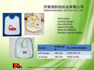 © 2006-2014 Jinan Runhang Textile Co.,Ltd All Rights Reserved
Custom
Weight/gs
m
Price:FOB QINGDAO
with design 180-220 USD0.49-0.79
no design 180-220 USD0.3-0.68
济南润杭纺织品有限公司
JINAN RUNHANG TEXTILE CO.,LTD.
-100%cotton
-Custom design
-Size:25x30cm
-Age:0-3months
-MOQ:10,000PCS
-Delivery time:25-40days
 