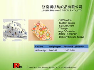 © 2006-2014 Jinan Runhang Textile Co.,Ltd All Rights Reserved
Custom Weight/gsm Price:FOB QINGDAO
with design 140-200 USD0.2-0.8
济南润杭纺织品有限公司
JINAN RUNHANG TEXTILE CO.,LTD.
-100%cotton
-Custom design
-Size:25x30cm
-Triangle
-Age:0-3months
-MOQ:10,000PCS
-Delivery time:25-40days
 