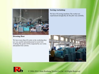 © 2006-2014 Jinan Runhang Textile Co.,Ltd All Rights Reserved
Sewing workshiop
We have 50 sewing machines.The worker are
experienced enough,they do the jobs very carefully.
Dressing floor
We have more than 60 works in the workshop,they
are very careful and professional in towel trim
working.The goods will be inspected by our works
and packed into cartons.
 