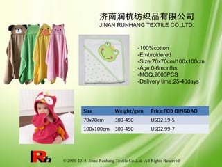 © 2006-2014 Jinan Runhang Textile Co.,Ltd All Rights Reserved
Size Weight/gsm Price:FOB QINGDAO
70x70cm 300-450 USD2.19-5
100x100cm 300-450 USD2.99-7
济南润杭纺织品有限公司
JINAN RUNHANG TEXTILE CO.,LTD.
-100%cotton
-Embroidered
-Size:70x70cm/100x100cm
-Age:0-6months
-MOQ:2000PCS
-Delivery time:25-40days
 