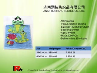 © 2006-2014 Jinan Runhang Textile Co.,Ltd All Rights Reserved
Size Weight/gsm Price:FOB QINGDAO
55x110cm 280-400 2.59-3.69
60x120cm 280-400 2.99-4.13
济南润杭纺织品有限公司
JINAN RUNHANG TEXTILE CO.,LTD.
-100%cotton
-Velour,reactive printing
-Size:55x110cm/60x120cm
-Season:Summer
-Age:3-6years
-MOQ:2000PCS
-Delivery time:25-40days
 