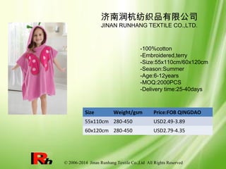 © 2006-2014 Jinan Runhang Textile Co.,Ltd All Rights Reserved
Size Weight/gsm Price:FOB QINGDAO
55x110cm 280-450 USD2.49-3.89
60x120cm 280-450 USD2.79-4.35
济南润杭纺织品有限公司
JINAN RUNHANG TEXTILE CO.,LTD.
-100%cotton
-Embroidered,terry
-Size:55x110cm/60x120cm
-Season:Summer
-Age:6-12years
-MOQ:2000PCS
-Delivery time:25-40days
 
