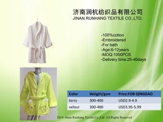© 2006-2014 Jinan Runhang Textile Co.,Ltd All Rights Reserved
Color Weight/gsm Price:FOB QINGDAO
terry 300-400 USD2.9-4.9
velour 300-400 USD3.95-5.99
济南润杭纺织品有限公司
JINAN RUNHANG TEXTILE CO.,LTD.
-100%cotton
-Embroidered
-For bath
-Age:6-12years
-MOQ:1000PCS
-Delivery time:25-40days
 