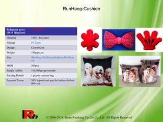 © 2006-2014 Jinan Runhang Textile Co.,Ltd All Rights Reserved
RunHang-Cushion
Reference price
(FOB QingDao)
$1.09-$7.49
Material 100% Polyester
Fillings PE foam
Design Customized
Weight 350g/pc,etc.
Size 40x40cm,50x50cm,60x60cm,40x60cm,
etc.
MOQ 200pcs
Supply Ability 100,000pcs per month
Packing Details 1 pc per vacuum bag
Payment Terms 30% deposit and pay the balance before
delivery
 