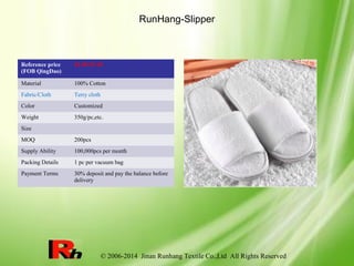 © 2006-2014 Jinan Runhang Textile Co.,Ltd All Rights Reserved
RunHang-Slipper
Reference price
(FOB QingDao)
$1.09-$7.49
Material 100% Cotton
Fabric/Cloth Terry cloth
Color Customized
Weight 350g/pc,etc.
Size
MOQ 200pcs
Supply Ability 100,000pcs per month
Packing Details 1 pc per vacuum bag
Payment Terms 30% deposit and pay the balance before
delivery
 