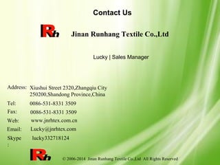 © 2006-2014 Jinan Runhang Textile Co.,Ltd All Rights Reserved
Contact Us
Jinan Runhang Textile Co.,Ltd
Lucky | Sales Manager
Address:
Tel:
Fax:
Web:
Email:
Xiushui Street 2320,Zhangqiu City
250200,Shandong Province,China
0086-531-8331 3509
0086-531-8331 3509
www.jnrhtex.com.cn
Lucky@jnrhtex.com
Skype
:
lucky332718124
 