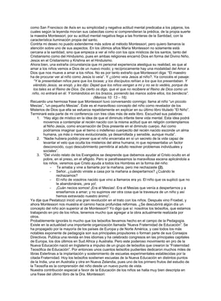 como San Francisco de Asís en su simplicidad y negativa actitud mental predicaba a los pájaros, los
cuales según la leyenda movían sus cabecitas como si comprendieran la prédica, de la propia suerte
la maestra Montessori, por su actitud mental negativa llega a las fronteras de la Santidad, con la
característica iluminación propia del santo.
Contrta mi deseo no puedo extenderme más sobre al método Montessori; pero quiero llamaros la
atención sobre uno de sus aspectos. En los últimos años María Montessori no solamente está
cercana a la santidad, sino que empieza a ver al niño con los ojos místicos de los santos, tanto del
Cristianismo como del Hinduismo, pues en ambas religiones encarnó Dios en forma del Divino Niño,
Jesús en el Cristianismo y Krishna en el Hinduismo.
Ahora bien, una extraña circunstancia que mi personal experiencia atestigua su realidad, es que al
amar a los niños vemos a Dios de un nuevo modo; y recíprocamente hay una modalidad del Amor a
Dios que nos mueve a amar a los niños. No es por tanto extraño que Montessori diga: “El maestro
ha de procurar ver al niño como Jesús lo veía”. Y ¿cómo veía Jesús al niño?. Ya conocéis el pasaje:
   “Y le presentaban niños para que los tocase; y los discípulos reñían a los que los presentaban. Y
  viéndolo Jesús, se enojó, y les dijo: Dejad que los niños vengan a mí y no se lo vedéis, porque de
   los tales es el Reino de Dios. De cierto os digo, que el que no recibiere el Reino de Dios como un
  niño, no entrará en él. Y tomándolos en los brazos, poniendo las manos sobre ellos, los bendecía”.
                                            (Marcos 10: 13 – 16).
Recuerdo una hermosa frase que Montessori tuvo conversando conmigo: llama al niño “un piccolo
Mesías”, “un pequeño Mesías”. Este es el maravilloso concepto del niño como revelador de los
Misterios de Dios que ella se esfuerza repetidamente en explicar en su último libro titulado “El Niño”.
Terminaré esta parte de mi conferencia con tres citas más de este libro. Escuchad sus palabras:
     1. “Hay algo de místico en la idea de que el diminuto infante tiene vida mental. Esta idea podrá
          movernos a contemplar al recién nacido con la misma actitud que en religión contemplamos
          al Niño Jesús, como encarnación de Dios presente en el diminuto cuerpo. Así como
          podríamos imaginar que el tierno o indefenso cuerpecito del recién nacido esconde un alma
          humana, ya más o menos evolucionada, ya desarrollada y sensible, aunque muda”.
     2. “Nadie hubiera podido prever que el niño encerraba en sí un secreto de la vida capaz de
          levantar el velo que oculta los misterios del alma humana; ni que representaba un factor
          desconocido, cuyo descubrimiento permitiría al adulto resolver problemas individuales y
          sociales”.
     3. “Del vívido relato de los Evangelios se desprende que debemos ayudar al Cristo oculto en el
          pobre, en el preso, en el afligido. Pero si parafraseamos la maravillosa escena aplicándola a
          los niños, veremos que Cristo ayuda a todos los Hombres en la forma del niño:
               - Te amaba y vine a llamarte por la mañana, pero me rechazaste (2).
              - Señor, ¿cuándo viniste a casa por la mañana a despertarnos? ¿Cuándo te
                   rechazamos?
              - El niño de vosotros nacido que vino a llamaros era yo. El niño que os suplicó que no
                   le abandonárais, ¡era yo!.
              - ¡Cuán necios somos! ¡Era el Mesías!. Era el Mesías que venía a despertarnos y a
                   enseñarnos a amar; y no supimos ver otra cosa que la travesura de un niño y así
                   hemos extraviado nuestro ánimo”.
Ya dije que Pestalozzi inició una gran revolución en el trato con los niños. Después vino Froebel, y
ahora Montessori nos muestra el camino hacia profundas reformas. ¿Se descubrirá algún día un
concepto del niño aún superior al de Montessori? Yo digo que sí: nosotros los teósofos, que estamos
trabajando en pro de los niños, tenemos mucho que agregar a la obra actualmente realizada por
otros.
Probablemente ignoráis lo mucho que los teósofos llevamos hecho en el campo de la Pedagogía.
Existe en la actualidad una importante organización llamada “Nueva Fraternidad de Educación”. Se
ha propagado por la mayoría de los países de Europa y de Norte América, y casi todos los más
notables exponente de pedagogía son sus principales propulsores o forman parte de sus Consejos
Directivos. Publica una revista en tres idiomas y ha celebrado congresos en las principales capitales
de Europa, los dos últimos en Sud Africa y Australia. Pero este poderoso movimiento en pro de la
Nueva Educación nació en Inglaterra a impulso de un grupo de teósofos que crearon la “Fraternidad
Teosófica de Educación”. Por entonces unos cuantos teósofos pudientes dedicaron muchos miles de
libras Esterlinas a la implantación y sostenimiento de escuelas experimentales establecidas por la
citada Fraternidad. Hoy los teósofos sostienen escuelas de la Nueva Educación en distintos puntos
de la India, una en Australia y otra en Nueva Zelandia, pues uno de los primero frutos del estudio de
la Teosofía es la comprensión del niño desde un nuevo punto de vista.
Nuestra contribución especial a favor de la Educación de los niños se halla muy bien descripta en
una frase del último libro de la Dra. Montessori:
 