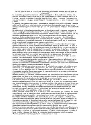 “Hay una parte del Alma de los niños que permaneció desconocida siempre, pero que debe ser
                                             comprendida”.
En nuestro trabajo, nosotros aspiramos a descubrir esa parte no descubierta en el Alma del niño.
Nosotros dividimos la Educación del niño en dos partes: primera, la Educación visible que da en la
Escuela; y segunda, una educación invisible dada al niño por padres y maestros. Ellos desconocen
que están realizando esto, pues lo están haciendo inconscientemente y en forma invisible para ellos
y el niño.
En nuestros días, todos comenzamos a comprender el significado de la palabra “vibración”. Nuestra
radio, cuando la afinamos a cierta extensión particular de onda, nos está enseñando que oímos
sonidos, únicamente porque existen ondas que han sido generadas en la atmósfera invisible llamada
el éter.
No solamente lo invisible ha sido descubierto por la Ciencia, sino que lo invisible es usado por la
Ciencia para proporcionarnos beneficios. Voy a recordar la forma como se utiliza lo invisible en la
Agricultura. Las plantas necesitan para su crecimiento, la tierra, el agua y también la luz del Sol. Hay
ciertas vibraciones en los rayos solares que son absolutamente imperceptibles para nosotros,
porque no afecta nuestra retina como color. Estos son los rayos infrarrojos y ultravioletas. Si
concentramos los rayos infrarrojos en las raíces de una planta, o ciertos rayos ultravioletas en las
hojas, obtendremos un notable aceleramiento en el crecimiento de la planta, que no sería posible
con la privación de la ayuda que prestan estos rayos invisibles.
Existen también rayos invisibles que pueden ser peligrosos para nuestras vidas: los rayos X, por
ejemplo, que afectan las células vivientes, especialmente las células de reproducción. Los rayos X
eliminan en cierta forma misteriosa el factor reproductivo de la célula. En los momentos actuales se
llevan a cabo experimentos de laboratorio a fin de descubrir la naturaleza de los “rayos cósmicos”,
rayos que poseen un poder de penetración mucho mayor que el de cualquier otro rayo, y si estos
rayos producen cambios en la organización interna de las células reproductivas de las plantas y de
los animales, lo que daría por resultado la producción de nuevas especies. Como veis, las
vibraciones invisibles tienen una influencia mucho mayor sobre el crecimiento de todos los seres
vivientes, de cuanto habíamos sospechado hasta ese momento.
Cuando, en consecuencia, hablan los teósofos de las influencias invisibles en la Educación de los
niños, no postulan, como podéis verlo, algo extraño a la Ciencia, sino que señalan dentro de los
métodos educacionales aquellos factores invisibles en la Educación, que nadie hasta el presente ha
advertido, con excepción de nuestros maestros teósofos.
Cada objeto está continuamente emanando rayos. El color de las paredes del aula está emanando
vibraciones. ¿Son ellas benéficas o perjudiciales? ¿Un salón cuyas paredes son amarillas ha de
ayudar a los niños a trabajar mejor en matemáticas? Un salón de color verde o azul han de ser
mejores para geografía? Estos no son juegos de imaginación, sino por el contrario, problemas que
requieran una cuidadosa experimentación.
Desearía destacar una idea en el sistema Montessori que acabo de bosquejar brevemente; consiste
ella en que el niño antes de su nacimiento se encuentra constituido no solamente por un embrión
físico que vive en la matriz materna, sino también por un embrión psíquico.
Este embrión psíquico se compone de ciertas facultades que son innatas en el niño. El sistema
Montessori es valioso en razón del concepto de que el niño no es como una página en blanco en la
cual nada se ha escrito, ni como un trozo de arcilla sin moldear; sino que por el contrario el niño, aún
desde que es un indefenso recién nacido, posee un carácter innato. El recién nacido quiere crecer,
quiere hablar, actuar y comprender. El pequeño no constituye una conciencia pasiva, sino por el
contrario, una conciencia activa, por muy débil que ella sea, a causa de la ausencia de la
organización en los comienzos de sus células cerebrales.
El niño, entonces, cuando nace, es ya un individuo. Ahora bien, sabemos que cada niño, aún desde
sus comienzos, pone de manifiesto ciertas tendencias que nosotros calificamos de buenas o malas,
en otras palabras que son sociales o antisociales. Cómo surgen a la existencia del niño estas
tendencias, constituye el problema más fascinante, del que no podré ocuparme por ahora. Estas
cualidades, sean buenas o malas, yacen dormidas en el niño. ¿Podemos organizar un sistema de
Educación, de modo tal, de despertar únicamente las buenas cualidades y no las malas?. En esto
consiste especialmente el experimento que se realiza en nuestras Escuelas teosóficas.
Nos encontramos en desventaja a causa de que los padres no comprenden cómo por medio de las
vibraciones que de continuo emiten, ejercitan una influencia constante sobre el niño.
Frecuentemente, con las mejores intenciones, traen a la actividad los malos gérmenes latentes en el
niño: los gérmenes de la ira, de contrariedad, sexualismo y otros atributo antisociales. Ahora bien, el
embrión psíquico del niño es intensamente sensitivo, y los padres y maestros pueden moldearlo en
forma benéfica o dañosa. Dice Carlos W. Leadbeater, autorizado escritor teósofo, en su libro
“Nuestra relación con los niños”, publicado hace cuarenta y un años:
 