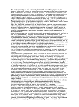 “Por mucho que se diga no cabe exagerar la plasticidad de este embrión psíquico del niño.
Sabemos que el cuerpo físico de un niño puede modificarse en gran parte si se empieza a ejercitar
desde edad temprana. Por ejemplo, un acróbata, ejercitará a un niño de cinco o seis años, cuyos
huesos y músculos no están endurecidos ni rígidos como los adultos y acostumbrará gradualmente
al tronco y extremidades a tomar fácilmente y sin molestias toda clase de posturas totalmente
imposibles para la mayoría de adultos por mucho tiempo que se ejercitaran. Sin embargo, nuestros
cuerpos a la misma edad no diferían esencialmente del de ese niño y si se les hubiese sometido a
iguales ejercicios hubieran adquirido la misma elasticidad y flexibilidad, a pesa de que hoy, ya
completamente formados, no podríamos por prolongados esfuerzos que hiciéramos, dales la misma
fácil elasticidad que tiene el niño de tal suerte adiestrado.
Ahora bien, si el cuerpo físico del niño es tan plástico y fácil de modificar, muchísimo más lo es su
naturaleza psíquica, que se conmueve en respuesta a cada vibración que recibe, y es altamente
receptiva a todas las influencias, buenas o malas, emanadas de cuantos le rodean. También se
asemeja al embrión físico en que si bien en la infancia es tan susceptible y fácil de modelar, muy
pronto se endurece y adquiere determinados hábitos que una vez firmemente establecidos es
dificilísimo modificar.
Si nos damos cuenta de ello, inmediatamente vemos la suma importancia del ambiente que rodea al
niño en sus primeros años, y la enorme responsabilidad de los padres que tienen la fuerte
responsabilidad de proporcionar al niño para su desenvolvimiento las mejores condiciones que su
situación permita. El infante es como arcilla en nuestras manos que podemos moldear a su
voluntad; en cada momento están despertando a la actividad de los gérmenes de cualidades buenas
y malas: continuamente se están formando aquellas reacciones que condicionarán toda su vida. De
nosotros depende estimular el germen de lo bueno y reprimir el de lo malo. Ni el más amoroso padre
es capaz de imaginar hasta qué punto puede controlar el porvenir de su hijo.
Pensad en los buenos amigos que tan bien conocéis y tratad de imaginar qué espléndidos tipos de
humanidad resultarían si todas sus buenas cualidades estuvieran enormemente intensificadas y
borrados por completo los aspectos menos estimables de su carácter.
Este es precisamente el resultado que podéis conseguir en vuestro hijo si cumplís plenamente con
vuestro deber hacia él; en tan magnífico tipo de Humanidad lo convertiréis con tal de tomaros esa
molestia.
Pero ¿cómo?, diréis; ¿por el precepto? ¿por la Educación?. Sí, desde luego mucho es posible por
estos medios cuando llega la hora, pero tenéis en vuestras manos un poder muchísimo mayor y
aplicable desde el instante de nacer el niño, y aún antes: el de la influencia de vuestra propia
conducta. Esta influencia está hasta cierto punto reconocida, puesto que la mayoría de las personas
civilizadas cuidan de lo que dicen y hacen delante de los niños y sumamente depravado sería el
padre que permitiera que sus hijos le oyeran un lenguaje violento o en su presencia se entregaran a
un acceso de cólera: pero la mayoría de los padres no se percatan de que para evitar el mayor
perjuicio que le cabe causar a sus pequeños, ha de aprender a gobernar sus pensamientos, además
de sus palabras y acciones. Es verdad que por de pronto no se advierte el nocivo efecto que un mal
pensamiento o deseo produce en nuestro hijo, pero aunque no se advierta allí está, y es más real y
más terrible, más insidiosa y de mayor alcance que el daño que la vista natural puede percibir.
Si un padre o madre alberga sentimientos de Ira, celos, envidia o avaricia, egoísmo u orgullo,
aunque no los exprese abiertamente, las vibraciones que estos pensamientos levantan en su
naturaleza emocional influyen eficaz y constantemente en el plástico embrión psíquico de su hijo,
cuyas vibraciones sintonizan con las del suyo, actualizando los gérmenes de estos vicios, los cuales
determinarán los mismos hábitos siniestros que una vez arraigados serán sumamente difíciles de
desarraigar. Sin embargo, esto es lo que ocurre en la mayoría de casos con los niños que vemos a
nuestro alrededor”.
Montessori señala repetidamente que los padres son los responsables de toda tendencia antisocial
manifestada por un niño. Cita numerosos casos de los sutiles sentimientos de orgullo y
resentimiento del padre que quiere dominar y oprimir al niño y de su inconsciente actitud
egocéntrica, todo ello en nombre de su Amor al niño. Agrega C.W. Leadbeater:
 “Así, pues, habría de tenerse grandísimo cuidado en todo cuanto rodea al niño, y quienes se
empeñan en alimentar pensamientos groseros e ingratos, deberían cuanto menos saber que
mientras persisten en ellos no están en condiciones de tratar con niños so pena de inficionarlos con
un contagio más virulento que la fiebre. Debería procederse con sumo cuidado en la elección de
ayas y niñeras a cuyo cuidado han de dejarse a veces los niños: aunque huelga decir que mejor
será cuento menos se dejen den manos mercenarias. A menudo las nodrizas y ayas llegan a sentir
hondo cariño por los niños que tienen a su cargo y los tratan como si fueran de su propia sangre,
pero esto no ocurre siempre y en todo caso hay que tener presente que la mayoría de dichas
sirvientas están menos educadas y menos refinadas que sus amos, y por lo tanto, el niño que está
demasiado tiempo en su compañía recibe el constante influjo de pensamientos de orden
 