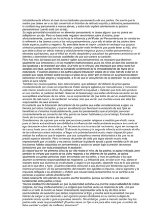 indudablemente inferior al nivel de los habituales pensamientos de sus padres. De suerte que la
madre que desee ver a su hijo convertido en Hombre de refinado espíritu y delicados pensamientos,
lo confiará muy parcamente a manos ajenas, y sobre todo vigilará atentamente su propios
pensamientos cuando esté con su hijo.
Su regla primordial consistirá en no alimentar pensamiento ni deseo alguno que no quiera ver
reflejado en su hijo. Pero no basta este negativo vencimiento sobre sí misma, pues
afortunadamente, cuando se ha dicho de la influencia y del Poder del Pensamiento es tan verdad en
lo referente a los buenos como a los malos pensamientos, y por ello el deber de los padres tiene
doble aspecto positivo y negativo. No sólo debe tener el mayor cuidado en rechazar sus propios
siniestros pensamientos para no alimentar cualquier mala tendencia que puede tener su hijo, sino
que debe cultivar un afecto intenso y absolutamente inegoista, puros y nobles pensamientos y
elevadas aspiraciones, que al influir en el niño despierten y actualicen los gérmenes armónicos en él
latentes y determinen las buenas cualidades de que aún carece su carácter.
Pero hay más. No basta que los padres vigilen sus pensamientos, es necesario que dominen
igualmente sus emociones y no se muestren malhumorados, pues los niños se dan fácil cuenta de
las injusticias y se resienten por ellas. Si al niño se le riñe por una travesura que otras veces fue
acogida con risas, queda herido su congénito sentimiento de la inmutabilidad de las leyes de la
Naturaleza. Y cuando alcanza a los padres alguna tribulación propia de la Vida, han de evitar en lo
posible que caiga también sobre los hijos el peso de su dolor; por lo menos en su presencia deben
esforzarse en estar alegres y resignados, a fin de que el velo plomizo de la depresión no se extienda
sobre al aura infantil.
También hay muchos padres, bien intencionados, que adolecen del defecto de preocuparse
constantemente por cosas sin importancia. Están siempre agitados por menudencias y comunican
este mismo estado a los niños. Si pudiesen advertir la inquietud y malestar que todo esto produce
en sus mentes, si pudieran también observar el desasosiego que estas vibraciones levantan en las
susceptibles emociones de los niños, no se sorprenderían de que éstos de vez en cuando tengan
accesos de mal humor y de excitación nerviosa, sino que verían que muchas veces son ellos los
responsables de tales accesos.
Es evidente que la Educación del carácter de los padres que estas consideraciones exigen, es
heroica por todos conceptos, y que en su esfuerzo por favorecer la evolución de sus hijos se
benefician a sí mismos incalculablemente, pues los pensamientos que al principio provocan
conscientemente en provecho del niño, pronto se hacen habituales y con el tiempo formarán el
fondo de la conducta entera de los padres.
Guardémonos de suponer que estas precauciones puedan relajarse a medida que el niño crece,
pues si bien la extraordinaria sensibilidad a la influencia del medio ambiente empieza en cuanto el
ego desciende sobre el embrión y con frecuencia mucho antes del nacimiento, sigue en la mayoría
de casos hasta cerca de la virilidad. Si durante la primera y la segunda infancia está rodeado el niño
de las influencias antes indicadas, al llegar a la pubertad tendrá mucho mejor disposición para
realizar los esfuerzos que le esperan, que sus compañeros menos afortunados a los que no se
prestó especial atención. Pero no hemos de perder de vista que sigue siendo mucho más
impresionable que un adulto, y es preciso continuar la potente ayuda y guías mentales a fin de que
los buenos hábitos adquiridos en pensamientos y acción no cedan bajo la presión de nuevas
tentaciones que con toda probabilidad le asaltarán.
Es natural que en los primeros años de su vida reciba el niño, de los padres, la ayuda indicada, pero
también es verdad que cuanto se ha dicho respecto a los deberes de los padres, se aplica
igualmente a cuantas personas viven en contacto con los niños, y muy en particular a los que
asumen la tremenda responsabilidad del magisterio. La influencia que, en bien o en mal, ejerce el
maestro sobre sus alumnos es incalculable, y según lo ya expuesto, depende más de lo que piensa
que de lo que dice y hace. ¡Cuántos maestros censuran a sus alumnos por tendencias que ellos
mismos provocaron! ¡Si los pensamientos del maestro son egoístas o impuros, verá el egoísmo y la
impureza reflejada a su alrededor y el daño que causan tales pensamientos no se contrae a las
personas a quienes afecta directamente!”.
Citaré solamente otro párrafo de nuestro escritor teosófico, porque se refiere a una relación
fundamental entre padres e hijos:
“Nunca insistiremos demasiado en que la paternidad entraña una enorme responsabilidad de índole
religiosa, por muy irreflexivamente y a la ligera que muchas veces se responsa de ella. Los que
traen a un niño al mundo se hacen directamente responsables ante la ley de Dios de las
oportunidades de evolución que deben proporcionar al Ego, y mucha será la penalidad con que
habrán de cargar si por descuido o por egoísmo ponen obstáculos en su camino o dejan de
prestarle toda la ayuda o guía a que tiene derecho. Sin embargo, ¡cuán a menudo olvidan hoy los
padres esta obvia responsabilidad! ¡Cuántas veces un hijo no es para ellos más que un motivo de
fatua vanidad u objeto de irreflexivo abandono!”.
 