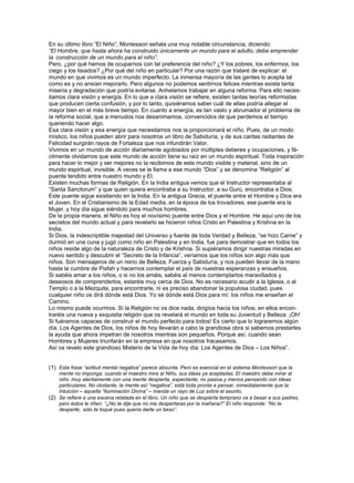 En su último libro “El Niño”, Montessori señala una muy notable circunstancia, diciendo:
“El Hombre, que hasta ahora ha construido únicamente un mundo para el adulto, debe emprender
la construcción de un mundo para el niño”.
Pero, ¿por qué hemos de ocuparnos con tal preferencia del niño? ¿Y los pobres, los enfermos, los
ciego y los lisiados? ¿Por qué del niño en particular? Por una razón que trataré de explicar: el
mundo en que vivimos es un mundo imperfecto. La inmensa mayoría de las gentes lo acepta tal
como es y no ansían mejorarlo. Pero algunos no podemos sentirnos felices mientras exista tanta
miseria y degradación que podría evitarse. Anhelamos trabajar en alguna reforma. Para ello neces-
itamos clara visión y energía. En lo que a clara visión se refiere, existen tantas teorías reformistas
que producen cierta confusión, y por lo tanto, quisiéramos saber cuál de ellas podría allegar el
mayor bien en el más breve tiempo. En cuanto a energía, es tan vasto y abrumador el problema de
la reforma social, que a menudos nos desanimamos, convencidos de que perdemos el tiempo
queriendo hacer algo.
Esa clara visión y esa energía que necesitamos nos la proporcionará el niño. Pues, de un modo
místico, los niños pueden abrir para nosotros un libro de Sabiduría, y de sus caritas radiantes de
Felicidad surgirán rayos de Fortaleza que nos infundirán Valor.
Vivimos en un mundo de acción diariamente agobiados por múltiples deberes y ocupaciones, y fá-
cilmente olvidamos que este mundo de acción tiene su raíz en un mundo espiritual. Toda inspiración
para hacer lo mejor y ser mejores no la recibimos de este mundo visible y material, sino de un
mundo espiritual, invisible. A veces se le llama a ese mundo “Dios” y se denomina “Religión” al
puente tendido entre nuestro mundo y El.
Existen muchas formas de Religión. En la India antigua vemos que el Instructor representaba al
“Santa Sanctorum” y que quien quiera encontraba a su Instructor, a su Gurú, encontraba a Dios.
Este puente sigue existiendo en la India. En la antigua Grecia, el puente entre el Hombre y Dios era
el Joven. En el Cristianismo de la Edad media, en la época de los trovadores, ese puente era la
Mujer, y hoy día sigue siéndolo para muchos hombres.
De la propia manera, el Niño es hoy el novísimo puente entre Dios y el Hombre. He aquí uno de los
secretos del mundo actual y para revelarlo se hicieron niños Cristo en Palestina y Krishna en la
India.
Si Dios, la indescriptible majestad del Universo y fuente de toda Verdad y Belleza, “se hizo Carne” y
durmió en una cuna y jugó como niño en Palestina y en India, fue para demostrar que en todos los
niños reside algo de la naturaleza de Cristo y de Krishna. Si supiéramos dirigir nuestras miradas en
nuevo sentido y descubrir el “Secreto de la Infancia”, veríamos que los niños son algo más que
niños. Son mensajeros de un reino de Belleza, Fuerza y Sabiduría, y nos pueden llevar de la mano
hasta la cumbre de Pisfah y hacernos contemplar el país de nuestras esperanzas y ensueños.
Si sabéis amar a los niños, o si no los amáis, sabéis al menos contemplarlos maravillados y
deseosos de comprenderlos, estaréis muy cerca de Dios. No es necesario acudir a la Iglesia, o al
Templo o a la Mezquita, para encontrarle, ni es preciso abandonar la populosa ciudad, pues
cualquier niño os dirá dónde está Dios. Yo sé dónde está Dios para mí: los niños me enseñan el
Camino.
Lo mismo puede ocurriros. Si la Religión no os dice nada, dirigíos hacia los niños; en ellos encon-
traréis una nueva y exquisita religión que os revelará el mundo en toda su Juventud y Belleza. ¡Oh!
Si fuéramos capaces de construir el mundo perfecto para todos! Es cierto que lo lograremos algún
día. Los Agentes de Dios, los niños de hoy llevarán a cabo la grandiosa obra si sabemos prestarles
la ayuda que ahora impetran de nosotros mientras son pequeños. Porque así, cuando sean
Hombres y Mujeres triunfarán en la empresa en que nosotros fracasamos.
Así os revelo este grandioso Misterio de la Vida de hoy día: Los Agentes de Dios – Los Niños”.


(1) Esta frase “actitud mental negativa” parece absurda. Pero es esencial en el sistema Montessori que la
    mente no imponga, cuando el maestro mira al Niño, sus ideas ya aceptadas. El maestro debe mirar al
    niño muy atentamente con una mente despierta, expectante, no pasiva y menos pensando con ideas
    particulares. No obstante, la mente así “negativa”, está toda pronta a pensar, inmediatamente que la
    Intuición – aquella “Iluminación Divina” – manda un rayo de Luz sobre el asunto.
(2) Se refiere a una escena relatada en el libro. Un niño que se despierta temprano va a besar a sus padres,
    pero éstos le riñen. “¿No te dije que no me despertaras por la mañana?” El niño responde: “No te
    desperté, sólo te toqué pues quería darte un beso”.
 