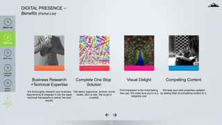 10
DIGITAL PRESENCE –
Benefits (Partial List)
Business Research
+Technical Expertise
We thouroughly research your business
requirements & integrate in into the latest
technical frameworks to deliver the best
results.
Complete One Stop
Solution
Talk about responsive, android, social
media, SEO or ads. We‘ve got it
covered!
Visual Delight
First impression is the most lasting,
they say. We make sure your‘s is a
delightful one!
Compelling Content
We keep your web properties updated
by adding fresh & compelling content to it.
1
ABOUT US
2
SERVICES
6
CONTACT
US
2
SERVICES
4
HOW WE
WORK?
3
WHY US?
5
WHAT
NEXT?
 