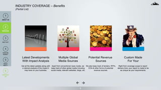 6
INDUSTRY COVERAGE – Benefits
(Partial List)
Latest Developments
With Impact Analysis
Get all the latest updates along with
a rational analysis of the impact it
may have on your business.
Multiple Global
Media Sources
Apart from conventional news media, we
keep track of other global media Including
social media, relevant websites, blogs, etc.
Potential Revenue
Sources
We also keep track of tenders, RFPs,
EOIs & other forms of potential
revenue sources.
Custom Made
For Your
Right from coverage scope to report
delivery time, your report is made to be
as unique as your requirements.
1
ABOUT US
2
SERVICES
3
ANALYSIS
4
PORTFOLIO
4
HOW WE
WORK?
2
SERVICES
3
WHY US?
6
CONTACT
US
5
WHAT
NEXT?
 