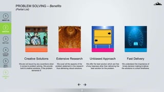 8
PROBLEM SOLVING – Benefits
(Partial List)
Creative Solutions
We are not bound by any coventions when
it comes to problem solving. We provide
bold & creative solutions, if the problem
demands it!
Extensive Research
We cover all the aspects of the
problem statement in the research
thus delivering robust solutions.
Unbiased Approach
We offer the best solution which are free
of any biasness other than delivering the
best solution for the problem.
Fast Delivery
We understand the importance of
timely decision making & deliver
the solutions in a short timeframe.
1
ABOUT US
2
SERVICES
6
CONTACT
US
2
SERVICES
4
HOW WE
WORK?
3
WHY US?
5
WHAT
NEXT?
 