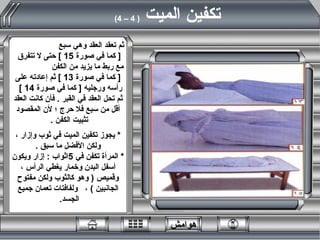 ثم تعقد العقد وهي سبع  [  كما في صورة  15 ]  حتى لا تتفرق  مع ربط ما يزيد من الكفن  [  كما في صورة  13 ]  ثم إعادته على رأسه ورجليه  [  كما في صورة  14 ]  ثم تحل العقد في القبر  .  فأن كانت العقد أقل من سبع فلا حرج ؛ لأن المقصود تثبيت الكفن  .  *   يجوز تكفين الميت في ثوب وإزار ، ولكن الأفضل ما سبق  . *   المرأة تكفن في  5 اثواب  :  إزار ويكون أسفل البدن وخمار يغطي الرأس ، وقميص  (  وهو كالثوب ولكن مفتوح الجانبين  )  ،  ولفافتات تعمان جميع الجسد .  تكفين الميت  ( 4 – 4)   هوامش 