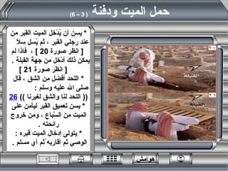 *   يسن أن يُدْخل الميت القبر من عند رجلي القبر ، ثم يُسل سلاً  [  انظر صورة  20 ]  ،  فاذا لم يمكن ذلك أدْخل من جهة القبلة  .  [  انظر صورة  21 ] *   اللحد أفضل من الشق ، قال صلى الله عليه وسلم  :  ((  اللحد لنا والشق لغيرنا  ))  26 *   يسن تعميق القبر ليأمن على الميت من السّباع ، ومن خروج رائحته  . *   يتولى إدخال الميت قبره  :  الوصي ثم أقاربه ُثم أي مسلم  .   حمل الميت ودفنة  ( 3 – 6)   هوامش 