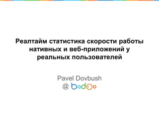 Реалтайм статистика скорости работы
нативных и веб-приложений у
реальных пользователей
Pavel Dovbush
@
 