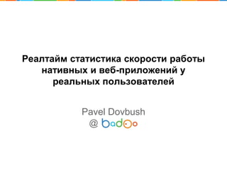 Реалтайм статистика скорости работы
нативных и веб-приложений у
реальных пользователей
Pavel Dovbush
@
 