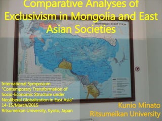 Comparative Analyses of
Exclusivism in Mongolia and East
Asian Societies
Kunio Minato
Ritsumeikan University
International Symposium
“Contemporary Transformation of
Socio-Economic Structure under
Neoliberal Globalization in East Asia”
14-15/March/2015
Ritsumeikan University, Kyoto, Japan
 