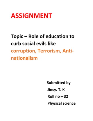 ASSIGNMENT
Topic – Role of education to
curb social evils like
corruption, Terrorism, Anti-
nationalism
Submitted by
Jincy. T. K
Roll no – 32
Physical science
 