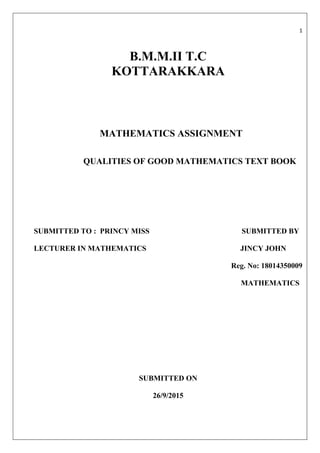  
1 
 
 
B.M.M.II T.C
KOTTARAKKARA
MATHEMATICS ASSIGNMENT
QUALITIES OF GOOD MATHEMATICS TEXT BOOK
SUBMITTED TO : PRINCY MISS SUBMITTED BY
LECTURER IN MATHEMATICS JINCY JOHN
Reg. No: 18014350009
MATHEMATICS
SUBMITTED ON
26/9/2015
 