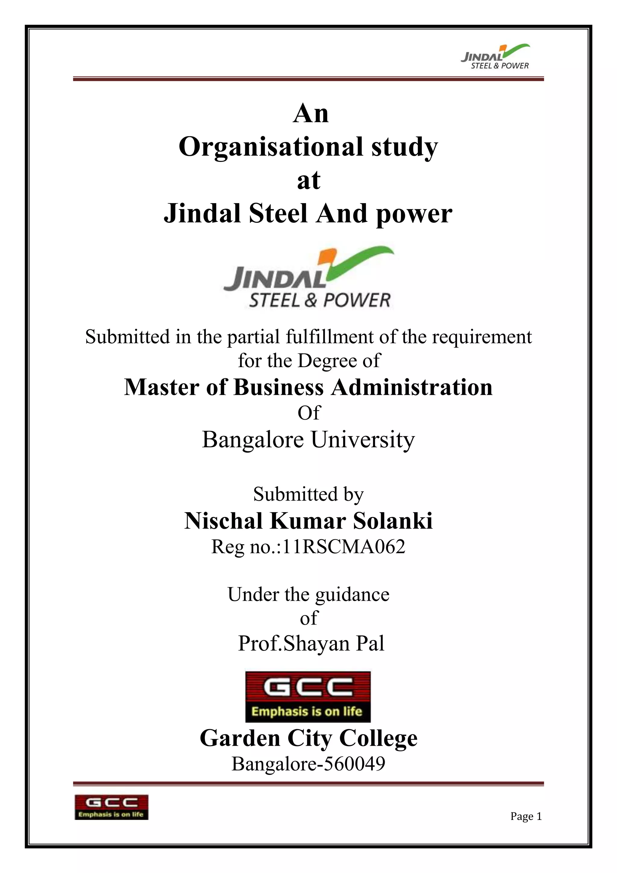 An
          Organisational study
                    at
         Jindal Steel And power



Submitted in the partial fulfillment of the requirement
                  for the Degree of
    Master of Business Administration
                          Of
              Bangalore University

                    Submitted by
            Nischal Kumar Solanki
               Reg no.:11RSCMA062

                 Under the guidance
                         of
                  Prof.Shayan Pal



              Garden City College
                  Bangalore-560049

                                                    Page 1
 